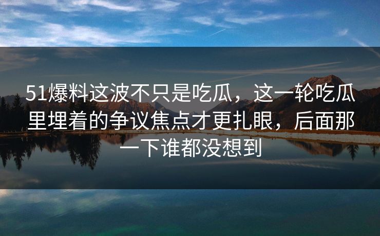 51爆料这波不只是吃瓜，这一轮吃瓜里埋着的争议焦点才更扎眼，后面那一下谁都没想到