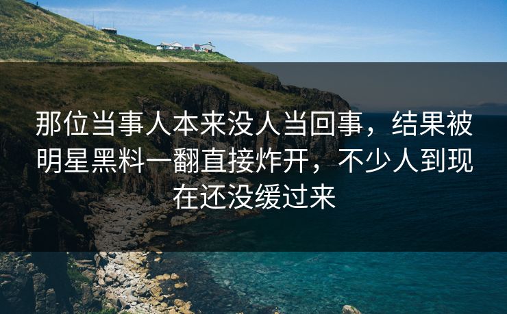 那位当事人本来没人当回事,结果被明星黑料一翻直接炸开,不少人到现在还没缓过来 那位当事人本来没人当回事,结果被明星黑料一翻直接炸开,不少人到现在还没缓过来