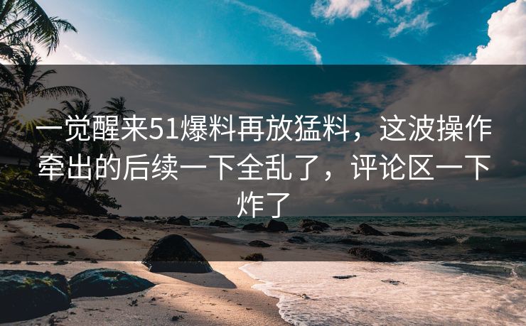 一觉醒来51爆料再放猛料,这波操作牵出的后续一下全乱了,评论区一下炸了 一觉醒来51爆料再放猛料,这波操作牵出的后续一下全乱了,评论区一下炸了