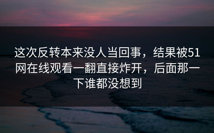 这次反转本来没人当回事,结果被51网在线观看一翻直接炸开,后面那一下谁都没想到 这次反转本来没人当回事,结果被51网在线观看一翻直接炸开,后面那一下谁都没想到
