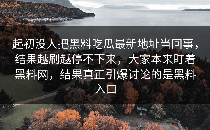 起初没人把黑料吃瓜最新地址当回事,结果越刷越停不下来,大家本来盯着黑料网,结果真正引爆讨论的是黑料入口 起初没人把黑料吃瓜最新地址当回事,结果越刷越停不下来,大家本来盯着黑料网,结果真正引爆讨论的是黑料入口