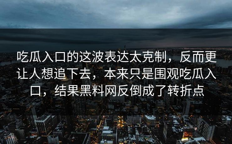 吃瓜入口的这波表达太克制，反而更让人想追下去，本来只是围观吃瓜入口，结果黑料网反倒成了转折点