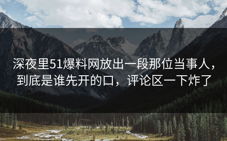 深夜里51爆料网放出一段那位当事人，到底是谁先开的口，评论区一下炸了