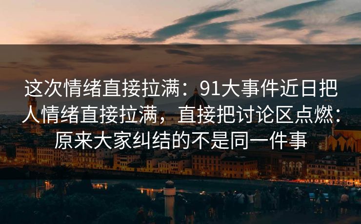 这次情绪直接拉满：91大事件近日把人情绪直接拉满，直接把讨论区点燃：原来大家纠结的不是同一件事