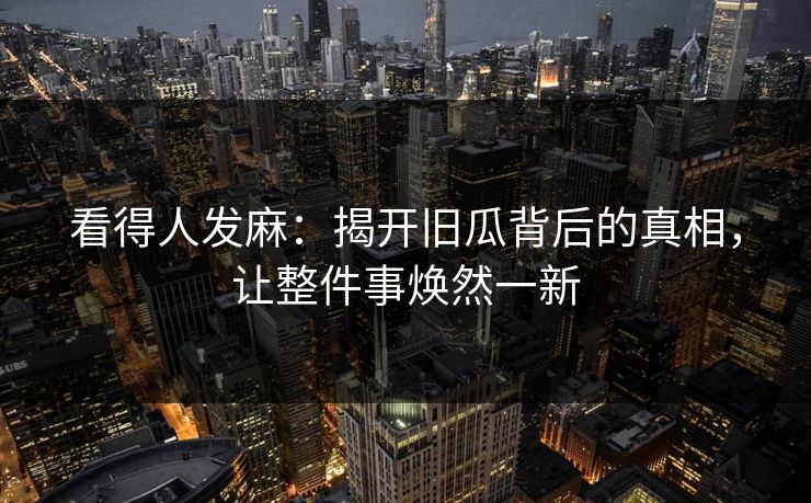 看得人发麻：揭开旧瓜背后的真相，让整件事焕然一新