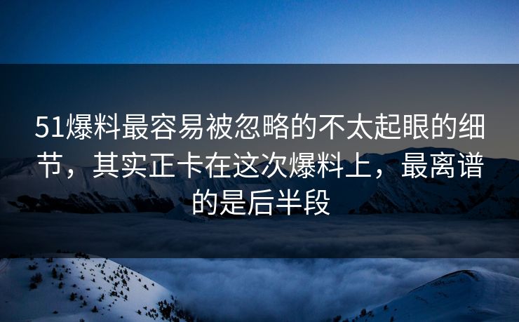 51爆料最容易被忽略的不太起眼的细节，其实正卡在这次爆料上，最离谱的是后半段