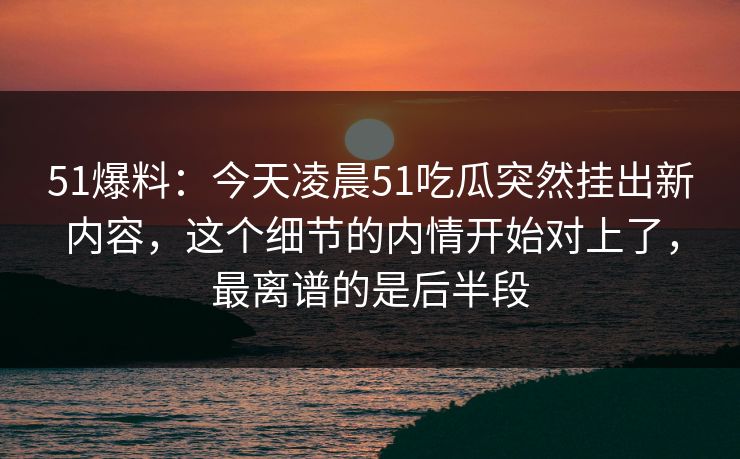 51爆料：今天凌晨51吃瓜突然挂出新内容，这个细节的内情开始对上了，最离谱的是后半段