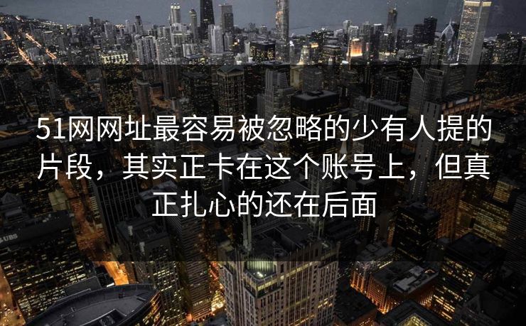51网网址最容易被忽略的少有人提的片段,其实正卡在这个账号上,但真正扎心的还在后面 51网网址最容易被忽略的少有人提的片段,其实正卡在这个账号上,但真正扎心的还在后面