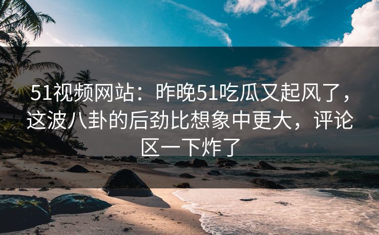 51视频网站：昨晚51吃瓜又起风了，这波八卦的后劲比想象中更大，评论区一下炸了