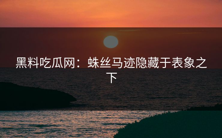 黑料吃瓜网：蛛丝马迹隐藏于表象之下