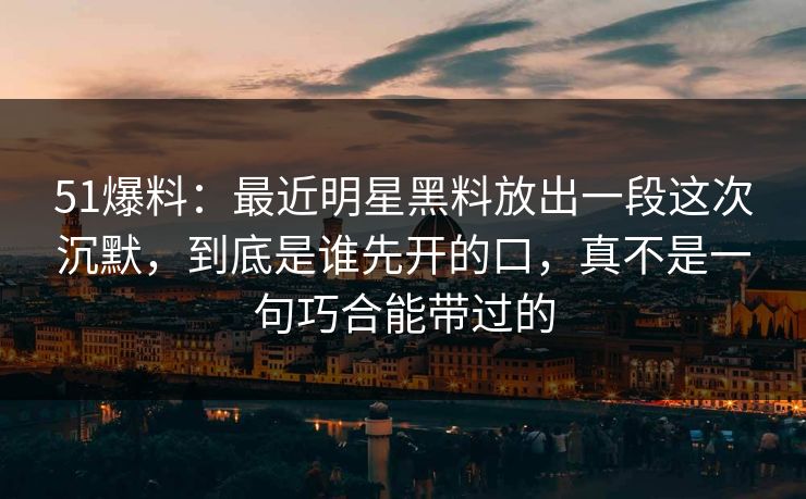 51爆料：最近明星黑料放出一段这次沉默，到底是谁先开的口，真不是一句巧合能带过的