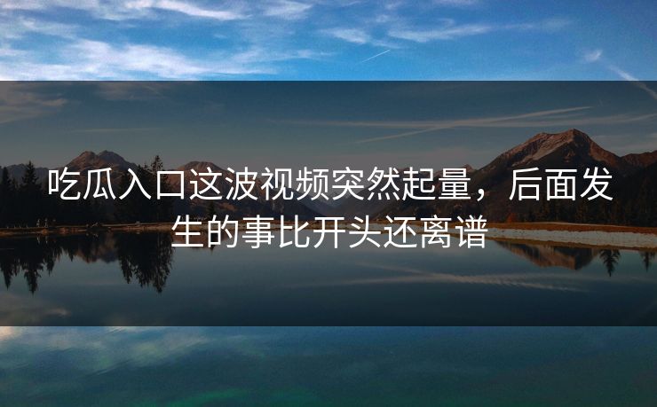 吃瓜入口这波视频突然起量,后面发生的事比开头还离谱 吃瓜入口这波视频突然起量,后面发生的事比开头还离谱